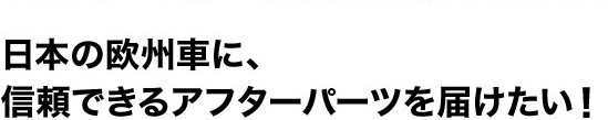 日本の欧州車に、信頼できるアフターパーツを届けたい！